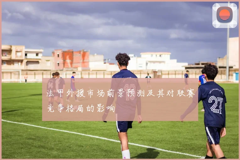法甲外援市场前景预测及其对联赛竞争格局的影响