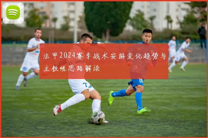 法甲2024赛季战术安排变化趋势与主教练思路解读