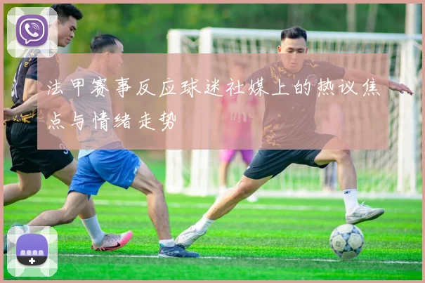 法甲赛事反应球迷社媒上的热议焦点与情绪走势