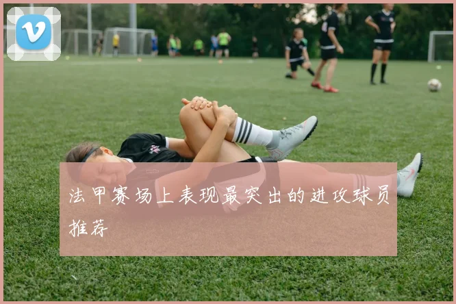 法甲赛场上表现最突出的进攻球员推荐