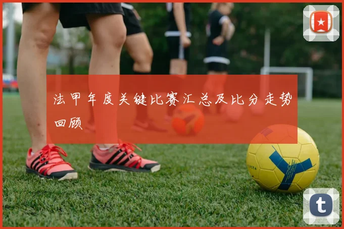 法甲年度关键比赛汇总及比分走势回顾